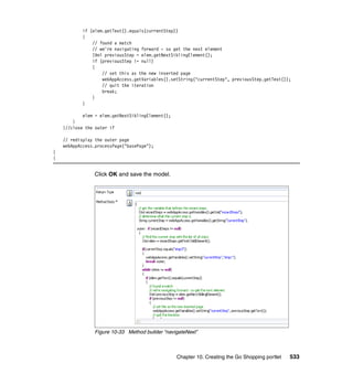 if (elem.getText().equals(currentStep))
            {
                // found a match
                // we're navigating forward - so get the next element
                IXml previousStep = elem.getNextSiblingElement();
                if (previousStep != null)
                {
                    // set this as the new inserted page
                    webAppAccess.getVariables().setString("currentStep", previousStep.getText());
                    // quit the iteration
                    break;
                }
            }

            elem = elem.getNextSiblingElement();
        }
    }//close the outer if

    // redisplay the outer page
    webAppAccess.processPage("basePage");
}
{


                Click OK and save the model.




                Figure 10-33 Method builder “navigateNext”



                                                   Chapter 10. Creating the Go Shopping portlet   533
 