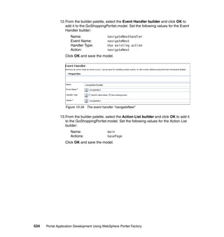 12.From the builder palette, select the Event Handler builder and click OK to
                  add it to the GoShoppingPortlet.model. Set the following values for the Event
                  Handler builder:
                     Name:                   navigateNexthandler
                     Event Name:             navigateNext
                     Handler Type:           Use existing action
                     Action:                 navigateNext
                  Click OK and save the model.




                  Figure 10-34 The event handler “navigateNext”

               13.From the builder palette, select the Action List builder and click OK to add it
                  to the GoShoppingPortlet.model. Set the following values for the Action List
                  builder:
                     Name:                   main
                     Actions:                basePage
                  Click OK and save the model.




534   Portal Application Development Using WebSphere Portlet Factory
 