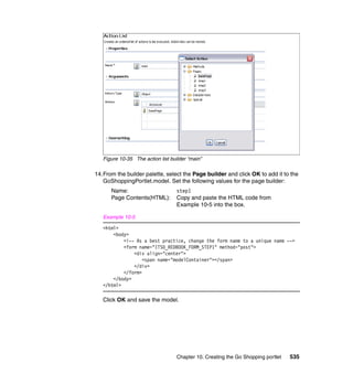 Figure 10-35 The action list builder “main”

14.From the builder palette, select the Page builder and click OK to add it to the
   GoShoppingPortlet.model. Set the following values for the page builder:
      Name:                        step1
      Page Contents(HTML):         Copy and paste the HTML code from
                                   Example 10-5 into the box.

   Example 10-5

   <html>
       <body>
           <!-- As a best practice, change the form name to a unique name -->
           <form name="ITSO_REDBOOK_FORM_STEP1" method="post">
               <div align="center">
                   <span name="modelContainer"></span>
               </div>
           </form>
       </body>
   </html>

   Click OK and save the model.




                                   Chapter 10. Creating the Go Shopping portlet   535
 