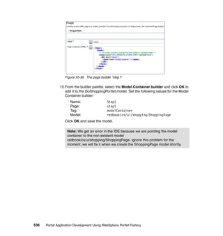 Figure 10-36 The page builder “step1”

               15.From the builder palette, select the Model Container builder and click OK to
                  add it to the GoShoppingPortlet.model. Set the following values for the Model
                  Container builder:
                     Name:                   Step1
                     Page:                   step1
                     Tag:                    modelContainer
                     Model:                  redbook/cs/ui/shopping/ShoppingPage
                  Click OK and save the model.

                   Note: We get an error in the IDE because we are pointing the model
                   container to the non existent model
                   redbook/cs/ui/shopping/ShoppingPage. Ignore this problem for the
                   moment; we will fix it when we create the ShoppingPage model shortly.




536   Portal Application Development Using WebSphere Portlet Factory
 