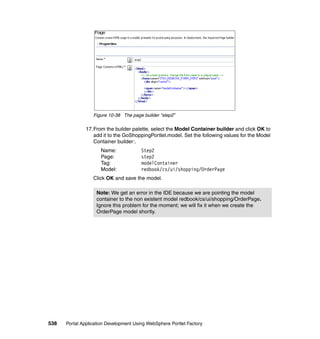 Figure 10-38 The page builder “step2”

               17.From the builder palette, select the Model Container builder and click OK to
                  add it to the GoShoppingPortlet.model. Set the following values for the Model
                  Container builder:.
                     Name:              Step2
                     Page:              step2
                     Tag:               modelContainer
                     Model:             redbook/cs/ui/shopping/OrderPage
                  Click OK and save the model.

                   Note: We get an error in the IDE because we are pointing the model
                   container to the non existent model redbook/cs/ui/shopping/OrderPage.
                   Ignore this problem for the moment; we will fix it when we create the
                   OrderPage model shortly.




538   Portal Application Development Using WebSphere Portlet Factory
 