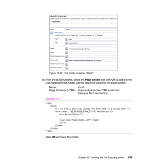 Figure 10-39 The model container “Step2”

18.From the builder palette, select the Page builder and click OK to add it to the
   GoShoppingPortlet.model. Set the following values for the page builder:
      Name:                 step3
      Page Contents (HTML): Copy and paste the HTML code from
                            Example 10-7 into the box.

   Example 10-7
   <html>
       <body>
           <!-- As a best practice, change the form name to a unique name -->
           <form name="ITSO_REDBOOK_FORM_STEP3" method="post">
               <div align="center">

               <span name="modelContainer"></span>
               </div>
           </form>
       </body>
   </html>

   Click OK and save the model.




                                 Chapter 10. Creating the Go Shopping portlet   539
 