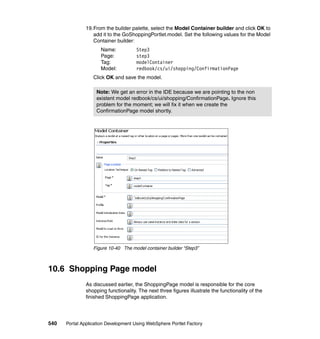 19.From the builder palette, select the Model Container builder and click OK to
                  add it to the GoShoppingPortlet.model. Set the following values for the Model
                  Container builder:
                     Name:            Step3
                     Page:            step3
                     Tag:             modelContainer
                     Model:           redbook/cs/ui/shopping/ConfirmationPage
                  Click OK and save the model.

                   Note: We get an error in the IDE because we are pointing to the non
                   existent model redbook/cs/ui/shopping/ConfirmationPage. Ignore this
                   problem for the moment; we will fix it when we create the
                   ConfirmationPage model shortly.




                  Figure 10-40 The model container builder “Step3”



10.6 Shopping Page model
               As discussed earlier, the ShoppingPage model is responsible for the core
               shopping functionality. The next three figures illustrate the functionality of the
               finished ShoppingPage application.




540   Portal Application Development Using WebSphere Portlet Factory
 