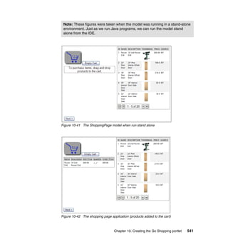 Note: These figures were taken when the model was running in a stand-alone
 environment. Just as we run Java programs, we can run the model stand
 alone from the IDE.




Figure 10-41 The ShoppingPage model when run stand alone




Figure 10-42 The shopping page application (products added to the cart)



                                  Chapter 10. Creating the Go Shopping portlet   541
 