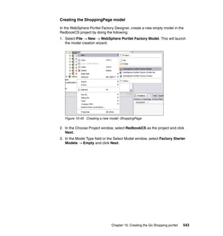 Creating the ShoppingPage model

In the WebSphere Portlet Factory Designer, create a new empty model in the
RedbookCS project by doing the following:
1. Select File → New → WebSphere Portlet Factory Model. This will launch
   the model creation wizard.




   Figure 10-45 Creating a new model -ShoppingPage

2. In the Choose Project window, select RedbookCS as the project and click
   Next.
3. In the Model Type field or the Select Model window, select Factory Starter
   Models → Empty and click Next.




                               Chapter 10. Creating the Go Shopping portlet   543
 