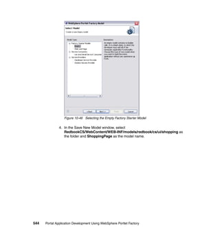 Figure 10-46 Selecting the Empty Factory Starter Model

               4. In the Save New Model window, select
                  RedbookCS/WebContent/WEB-INF/models/redbook/cs/ui/shopping as
                  the folder and ShoppingPage as the model name.




544   Portal Application Development Using WebSphere Portlet Factory
 