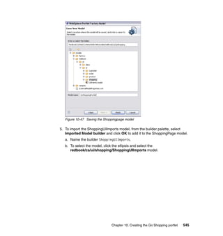 Figure 10-47 Saving the Shoppingpage model

5. To import the ShoppingUIImports model, from the builder palette, select
   Imported Model builder and click OK to add it to the ShoppingPage model.
   a. Name the builder ShoppingUIImports.
   b. To select the model, click the ellipsis and select the
      redbook/cs/ui/shopping/ShoppingUIImports model.




                               Chapter 10. Creating the Go Shopping portlet   545
 