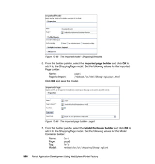 Figure 10-48 The imported model - ShoppingUIImports

               6. From the builder palette, select the Imported page builder and click OK to
                  add it to the ShoppingPage model. Set the following values for the Imported
                  Page builder:
                     Name:                   page1
                     Page to Import:         /redbook/cs/html/ShoppingLayout.html
                  Click OK and save the model.




                  Figure 10-49 The imported page builder - page1

               7. From the builder palette, select the Model Container builder and click OK to
                  add it to the ShoppingPage model. Set the following values for the Model
                  Container builder:
                     Name:         Cart
                     Page:         page1
                     Tag:          left
                     Model:        redbook/cs/ui/shopping/ShoppingCart


546   Portal Application Development Using WebSphere Portlet Factory
 