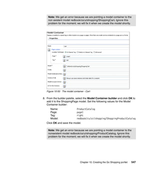 Note: We get an error because we are pointing a model container to the
    non existent model redbook/cs/ui/shopping/ShoppingCart. Ignore this
    problem for the moment; we will fix it when we create the model shortly.




   Figure 10-50 The model container - Cart

8. From the builder palette, select the Model Container builder and click OK to
   add it to the ShoppingPage model. Set the following values for the Model
   Container builder:
      Name:                   ProductCatalog
      Page:                   page1
      Tag:                    right
      Model:                  redbook/cs/ui/shopping/ShoppingProductCatalog
   Click OK and save the model.

    Note: We get an error because we are pointing a model container to the
    nonexistent model redbook/cs/ui/shopping/ProductCatalog. Ignore this
    problem for the moment; we will fix it when we create the model shortly.




                                 Chapter 10. Creating the Go Shopping portlet   547
 