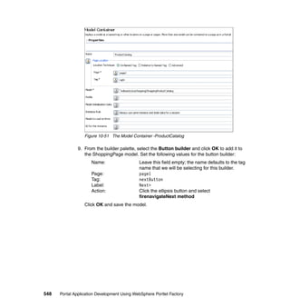 Figure 10-51 The Model Container -ProductCatalog

               9. From the builder palette, select the Button builder and click OK to add it to
                  the ShoppingPage model. Set the following values for the button builder:
                     Name:                   Leave this field empty; the name defaults to the tag
                                             name that we will be selecting for this builder.
                     Page:                   page1
                     Tag:                    nextButton
                     Label:                  Next>
                     Action:                 Click the ellipsis button and select
                                             firenavigateNext method
                  Click OK and save the model.




548   Portal Application Development Using WebSphere Portlet Factory
 