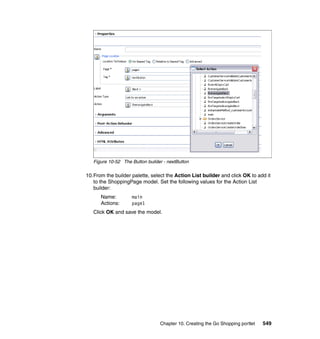Figure 10-52 The Button builder - nextButton

10.From the builder palette, select the Action List builder and click OK to add it
   to the ShoppingPage model. Set the following values for the Action List
   builder:
      Name:         main
      Actions:      page1
   Click OK and save the model.




                                 Chapter 10. Creating the Go Shopping portlet   549
 