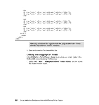 <TR>
           <TD align="center" valign="top"><SPAN name="row3left"></SPAN></TD>
           <TD align="center" valign="top"><SPAN name="row3right"></SPAN></TD>
           </TR>

            <TR>
            <TD align="center"   valign="top"><SPAN name="row4left"></SPAN></TD>
            <TD align="center"   valign="top"><SPAN name="row4right"></SPAN></TD>
            </TR>
            <TR>
            <TD align="center"   valign="top"><SPAN name="row5left"></SPAN></TD>
            <TD align="center"   valign="top"><SPAN name="row5right"></SPAN></TD>
            </TR>
        </TABLE>
         </FORM>
    </BODY>
</HTML>


                     Note: Pay attention to the tags on the HTML page that have the name=
                     attribute. We call these “named elements.”

                5. Save and close the CartLayout.html file.

                Creating the ShoppingCart model
                In the WebSphere Portlet Factory Designer, create a new empty model in the
                RedbookCS project by doing the following:
                1. Select File → New → WebSphere Portlet Factory Model. This will launch
                   the model creation wizard.




552    Portal Application Development Using WebSphere Portlet Factory
 