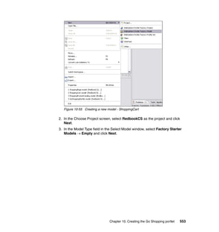 Figure 10-55 Creating a new model - ShoppingCart

2. In the Choose Project screen, select RedbookCS as the project and click
   Next.
3. In the Model Type field in the Select Model window, select Factory Starter
   Models → Empty and click Next.




                                Chapter 10. Creating the Go Shopping portlet   553
 