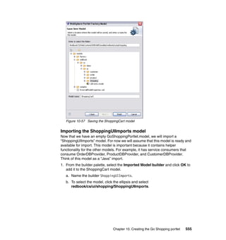 Figure 10-57 Saving the ShoppingCart model


Importing the ShoppingUIImports model
Now that we have an empty GoShoppingPortlet.model, we will import a
“ShoppingUIImports” model. For now we will assume that this model is ready and
available for import. This model is important because it contains helper
functionality for the other models. For example, it has service consumers that
consume OrderDBProvider, ProductDBProvider, and CustomerDBProvider.
Think of this model as a “Java” import.
1. From the builder palette, select the Imported Model builder and click OK to
   add it to the ShoppingCart model.
   a. Name the builder ShoppingUIImports.
   b. To select the model, click the ellipsis and select
      redbook/cs/ui/shopping/ShoppingUIImports.




                                 Chapter 10. Creating the Go Shopping portlet   555
 
