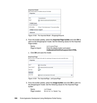 Figure 10-58 The Imported Model - ShoppingUIImports

               2. From the builder palette, select the Imported Page builder and click OK to
                  add it to the ShoppingCart model. Set the following values for the Imported
                  Page builder:
                     Name:                   cartLayoutPage
                     Page to Import:         Click the ellipsis button and select
                                             /redbook/cs/html/CartLayout.html HTML.
                  c. Click OK and save the model.




                  Figure 10-59 The ImportedPage - cartLayoutPage

               3. From the builder palette, select the Image builder and click OK to add it to
                  the Shoppingcart model. Set the following values for the Imported Page
                  builder:
                     Name:                cartImage
                     Page Location:       Relative to Named Tag



556   Portal Application Development Using WebSphere Portlet Factory
 