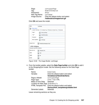 Page:               cartLayoutPage
      Tag:                OrderInformation
      Placement:          After
      New Tag Name:       cartImage
      Image Source:       Click the ellipsis button and select
                          /redbook/cs/images/cart.gif
   Click OK and save the model.




   Figure 10-60 The Image Builder -cartImage

4. From the builder palette, select the Data Page builder and click OK to add it
   to the ShoppingCart model. Set the following values for the Data Page
   builder:
      Name:                 OrderItems
      Variable:             Click the ellipsis button and select
                            Variables/varNewOrderItems
      Page in Model:        cartLayoutPage
      Page Type:            Infer from HTML
      Make UI from Data: Selected
      Location for New Tags: OrderDetails
      HTML Template File: Click the ellipsis button and select
                            /factory/html_templates/gridtable.html
      Generate Labels:      Selected
   Leave remaining sections as they are.



                                Chapter 10. Creating the Go Shopping portlet   557
 