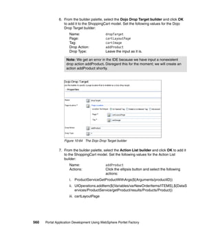 6. From the builder palette, select the Dojo Drop Target builder and click OK
                  to add it to the ShoppingCart model. Set the following values for the Dojo
                  Drop Target builder:
                     Name:                   dropTarget
                     Page:                   cartLayoutPage
                     Tag:                    cartImage
                     Drop Action:            addProduct
                     Drop Type:              Leave the input as it is.

                   Note: We get an error in the IDE because we have input a nonexistent
                   drop action addProduct. Disregard this for the moment; we will create an
                   action addProduct shortly.




                  Figure 10-64 The Dojo Drop Target builder

               7. From the builder palette, select the Action List builder and click OK to add it
                  to the ShoppingCart model. Set the following values for the Action List
                  builder:
                     Name:                   addProduct
                     Actions:                Click the ellipsis button and select the following
                                             actions:
                     i. ProductServiceGetProductWithArgs(${Arguments/productID})
                     ii. UIOperations.addItem(${Variables/varNewOrderItems/ITEMS},${DataS
                         ervices/ProductService/getProduct/results/Products/Product})
                     iii. cartLayoutPage




560   Portal Application Development Using WebSphere Portlet Factory
 