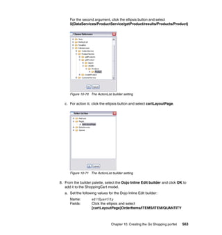 For the second argument, click the ellipsis button and select
      ${DataServices/ProductService/getProduct/results/Products/Product}




      Figure 10-70 The ActionList builder setting

   c. For action iii, click the ellipsis button and select cartLayoutPage.




      Figure 10-71 The ActionList builder setting

8. From the builder palette, select the Dojo Inline Edit builder and click OK to
   add it to the ShoppingCart model.
   a. Set the following values for the Dojo Inline Edit builder:
      Name:         editQuantity
      Fields:       Click the ellipsis and select
                    [cartLayoutPage]OrderItems/ITEMS/ITEM/QUANTITY



                                  Chapter 10. Creating the Go Shopping portlet   563
 