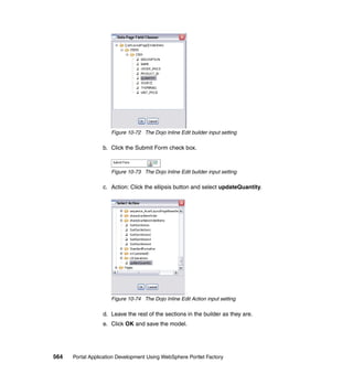 Figure 10-72 The Dojo Inline Edit builder input setting

                  b. Click the Submit Form check box.



                     Figure 10-73 The Dojo Inline Edit builder input setting

                  c. Action: Click the ellipsis button and select updateQuantity.




                     Figure 10-74 The Dojo Inline Edit Action input setting

                  d. Leave the rest of the sections in the builder as they are.
                  e. Click OK and save the model.




564   Portal Application Development Using WebSphere Portlet Factory
 