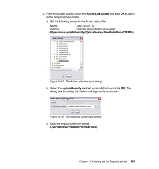 9. From the builder palette, select the Action List builder and click OK to add it
   to the ShoppingPage model.
   a. Set the following values for the Action List builder:
      Name:              updateQuantity
      Actions:           Click the ellipsis button and select
     UIOperations.updateQuantity(${Variables/varNewOrderItems/ITEMS})




      Figure 10-75 The Action List builder input setting

   b. Select the updateQuantity method under Methods and click OK. The
      dialog box for setting the method call arguments is returned.




      Figure 10-76 The ActionList builder input setting

   c. Click the ellipsis button and select
      ${Variables/varNewOrderItems/ITEMS}.




                                  Chapter 10. Creating the Go Shopping portlet   565
 