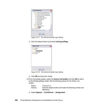 Figure 10-77 The ActionList builder input setting

                  d. Click the ellipsis button and select cartLayoutPage.




                     Figure 10-78 The ActionList builder input setting

                  e. Click OK and save the model.
               10.From the builder palette, select the Action List builder and click OK to add it
                  to the ShoppingPage model. Set the following values for the Action List
                  builder:
                     Name:            alEmptyCart
                     Actions:         Click the ellipsis button and make the following entries and
                                      selections.
                  a. Select Special → Conditional → Assignment.



566   Portal Application Development Using WebSphere Portlet Factory
 