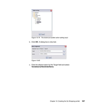 Figure 10-79 The ActionList builder action setting input

b. Click OK. A dialog box is returned.




   Figure 10-80

c. Click the ellipsis button by the Target field and select
   Variables/varNewOrderItems.




                               Chapter 10. Creating the Go Shopping portlet   567
 