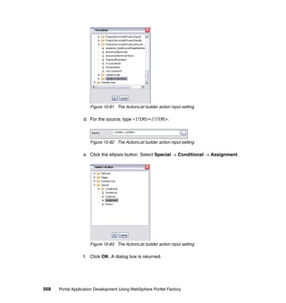 Figure 10-81 The ActionList builder action input setting

                  d. For the source, type <ITEMS></ITEMS>.



                     Figure 10-82 The ActionList builder action input setting

                  e. Click the ellipsis button. Select Special → Conditional → Assignment.




                     Figure 10-83 The ActionList builder action input setting

                  f. Click OK. A dialog box is returned.




568   Portal Application Development Using WebSphere Portlet Factory
 