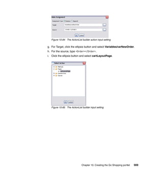 Figure 10-84 The ActionList builder action input setting

g. For Target, click the ellipsis button and select Variables/varNewOrder.
h. For the source, type <Order></Order>.
i. Click the ellipsis button and select cartLayoutPage.




   Figure 10-85 The ActionList builder input setting




                               Chapter 10. Creating the Go Shopping portlet   569
 