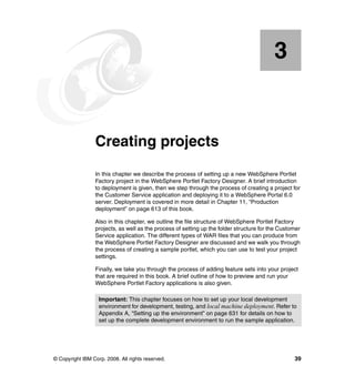 3


    Chapter 3.   Creating projects
                 In this chapter we describe the process of setting up a new WebSphere Portlet
                 Factory project in the WebSphere Portlet Factory Designer. A brief introduction
                 to deployment is given, then we step through the process of creating a project for
                 the Customer Service application and deploying it to a WebSphere Portal 6.0
                 server. Deployment is covered in more detail in Chapter 11, “Production
                 deployment” on page 613 of this book.

                 Also in this chapter, we outline the file structure of WebSphere Portlet Factory
                 projects, as well as the process of setting up the folder structure for the Customer
                 Service application. The different types of WAR files that you can produce from
                 the WebSphere Portlet Factory Designer are discussed and we walk you through
                 the process of creating a sample portlet, which you can use to test your project
                 settings.

                 Finally, we take you through the process of adding feature sets into your project
                 that are required in this book. A brief outline of how to preview and run your
                 WebSphere Portlet Factory applications is also given.

                   Important: This chapter focuses on how to set up your local development
                   environment for development, testing, and local machine deployment. Refer to
                   Appendix A, “Setting up the environment” on page 631 for details on how to
                   set up the complete development environment to run the sample application.




© Copyright IBM Corp. 2008. All rights reserved.                                                  39
 