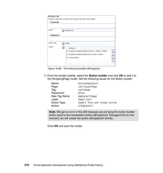 Figure 10-86 The ActionList builder alEmptyCart

               11.From the builder palette, select the Button builder and click OK to add it to
                  the ShoppingPage model. Set the following values for the Button builder:
                     Name:                   buttonEmptyCart
                     Page:                   cartlayoutPage
                     Tag:                    cartImage
                     Placement:              After
                     New Tag Name:           emptyCartImage
                     Label:                  Empty Cart
                     Action Type:            Submit form and invoke action
                     Action:                 alEmptyCart

                   Note: We get an error in the IDE because we are tying the button builder
                   action input to the nonexistent action alEmptyCart. Disregard this for the
                   moment; we will create the action alEmptyCart shortly.

                  Click OK and save the model.




570   Portal Application Development Using WebSphere Portlet Factory
 