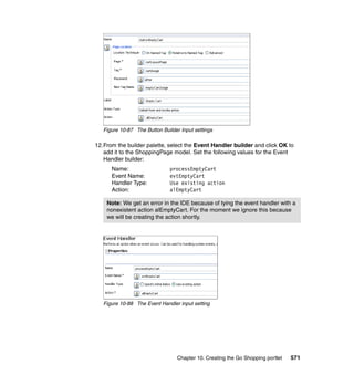 Figure 10-87 The Button Builder Input settings

12.From the builder palette, select the Event Handler builder and click OK to
   add it to the ShoppingPage model. Set the following values for the Event
   Handler builder:
      Name:                    processEmptyCart
      Event Name:              evtEmptyCart
      Handler Type:            Use existing action
      Action:                  alEmptyCart

    Note: We get an error in the IDE because of tying the event handler with a
    nonexistent action alEmptyCart. For the moment we ignore this because
    we will be creating the action shortly.




   Figure 10-88 The Event Handler input setting




                                  Chapter 10. Creating the Go Shopping portlet   571
 