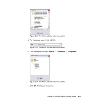 Figure 10-91 The ActionList builder action input setting

d. For the source, type <ITEMS></ITEMS>.



   Figure 10-92 The ActionList builder action input setting

e. Click the ellipsis and select Special → Conditional → Assignment.




   Figure 10-93 The ActionList builder action input setting

f. Click OK. A dialog box is returned.




                               Chapter 10. Creating the Go Shopping portlet   573
 