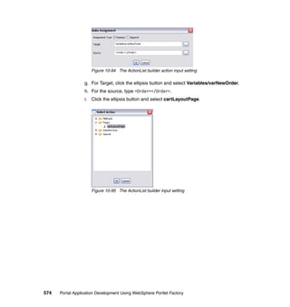 Figure 10-94 The ActionList builder action input setting

                  g. For Target, click the ellipsis button and select Variables/varNewOrder.
                  h. For the source, type <Order></Order>.
                  i. Click the ellipsis button and select cartLayoutPage.




                     Figure 10-95 The ActionList builder input setting




574   Portal Application Development Using WebSphere Portlet Factory
 