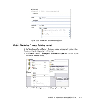 Figure 10-96 The ActionList builder alEmptyCart


10.6.2 Shopping Product Catalog model
          In the WebSphere Portlet Factory Designer, create a new empty model in the
          RedbookCS project by doing the following:
          1. Select File → New → WebSphere Portlet Factory Model. This will launch
             the model creation wizard.




             Figure 10-97 Creating a new model -ShoppingProductCatalog




                                            Chapter 10. Creating the Go Shopping portlet   575
 