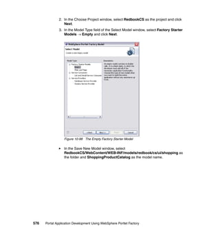 2. In the Choose Project window, select RedbookCS as the project and click
                  Next.
               3. In the Model Type field of the Select Model window, select Factory Starter
                  Models → Empty and click Next.




                  Figure 10-98 The Empty Factory Starter Model

                  In the Save New Model window, select
                  RedbookCS/WebContent/WEB-INF/models/redbook/cs/ui/shopping as
                  the folder and ShoppingProductCatalog as the model name.




576   Portal Application Development Using WebSphere Portlet Factory
 
