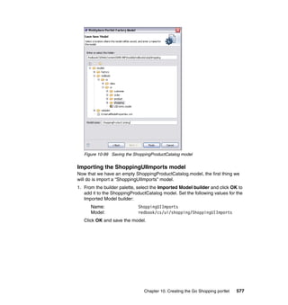 Figure 10-99 Saving the ShoppingProductCatalog model


Importing the ShoppingUIImports model
Now that we have an empty ShoppingProductCatalog.model, the first thing we
will do is import a “ShoppingUIImports” model.
1. From the builder palette, select the Imported Model builder and click OK to
   add it to the ShoppingProductCatalog model. Set the following values for the
   Imported Model builder:
      Name:                  ShoppingUIImports
      Model:                 redbook/cs/ui/shopping/ShoppingUIImports
   Click OK and save the model.




                               Chapter 10. Creating the Go Shopping portlet   577
 