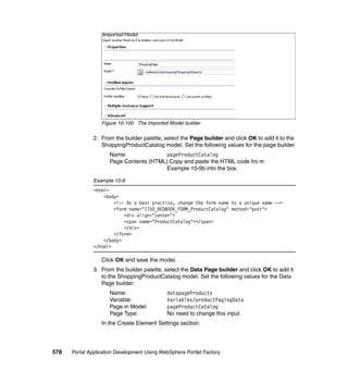 Figure 10-100 The Imported Model builder

               2. From the builder palette, select the Page builder and click OK to add it to the
                  ShoppingProductCatalog model. Set the following values for the page builder
                     Name:               pageProductCatalog
                     Page Contents (HTML):Copy and paste the HTML code fro m
                                         Example 10-9b into the box.

               Example 10-9
               <html>
                   <body>
                       <!-- As a best practice, change the form name to a unique name -->
                       <form name="ITSO_REDBOOK_FORM_ProductCatalog" method="post">
                           <div align="center">
                           <span name="ProductCatalog"></span>
                           </div>
                       </form>
                   </body>
               </html>

                  Click OK and save the model.
               3. From the builder palette, select the Data Page builder and click OK to add it
                  to the ShoppingProductCatalog model. Set the following values for the Data
                  Page builder:
                     Name:                   datapageProducts
                     Variable:               Variables/productPagingData
                     Page in Model:          pageProductCatalog
                     Page Type:              No need to change this input.
                  In the Create Element Settings section:




578   Portal Application Development Using WebSphere Portlet Factory
 