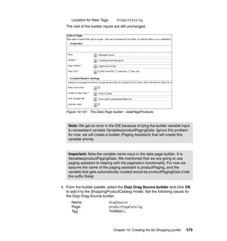 Location for New Tags:      ProductCatalog
   The rest of the builder inputs are left unchanged.




   Figure 10-101 The Data Page builder - dataPageProducts



    Note: We get an error in the IDE because of tying the builder variable input
    to nonexistent variable Variables/productPagingData. Ignore this problem
    for now; we will create a builder (Paging Assistant) that will create this
    variable shortly.



    Important: Note the variable name input in the data page builder. It is
    Variables/productPagingData. We mentioned that we are going to use
    paging assistant to helping with the pagination functionality. For now we
    assume the name of the paging assistant is productPaging, and the
    variable that gets automatically created would be productPagingData (note
    the suffix Data)

4. From the builder palette, select the Dojo Drag Source builder and click OK
   to add it to the ShoppingProductCatalog model. Set the following values for
   the Dojo Drag Source builder:
      Name:                  dragSource
      Page:                  productPageCatalog
      Tag:                   THUMBNAIL




                                Chapter 10. Creating the Go Shopping portlet   579
 
