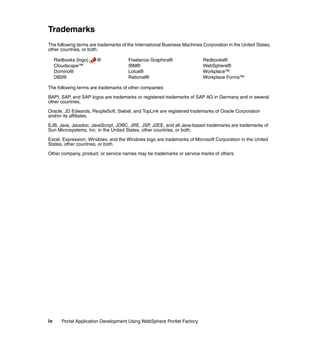 Trademarks
The following terms are trademarks of the International Business Machines Corporation in the United States,
other countries, or both:

     Redbooks (logo)    ®             Freelance Graphics®                 Redbooks®
     Cloudscape™                      IBM®                                WebSphere®
     Domino®                          Lotus®                              Workplace™
     DB2®                             Rational®                           Workplace Forms™

The following terms are trademarks of other companies:

BAPI, SAP, and SAP logos are trademarks or registered trademarks of SAP AG in Germany and in several
other countries.

Oracle, JD Edwards, PeopleSoft, Siebel, and TopLink are registered trademarks of Oracle Corporation
and/or its affiliates.

EJB, Java, Javadoc, JavaScript, JDBC, JRE, JSP, J2EE, and all Java-based trademarks are trademarks of
Sun Microsystems, Inc. in the United States, other countries, or both.

Excel, Expression, Windows, and the Windows logo are trademarks of Microsoft Corporation in the United
States, other countries, or both.

Other company, product, or service names may be trademarks or service marks of others.




iv      Portal Application Development Using WebSphere Portlet Factory
 