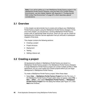 Note: If you will be setting up a new WebSphere Portlet Factory project in the
                WebSphere Portlet Factory Designer using the RAD UTE (Unified Testing
                Environment), use this chapter together with Appendix D, “Configuring the
                RAD Unified Test Environment” on page 673, which describes special
                considerations.



3.1 Overview
               In this chapter we demonstrate how to create and configure your WebSphere
               Portlet Factory projects using the WebSphere Portlet Factory Designer. At the
               end of this chapter, you should have a working WebSphere Portlet Factory
               project (with an appropriate folder structure), which you can use as a basis for
               developing the Customer Service application that you will build in subsequent
               chapters of this book.

               This chapter contains the following sections:
                  Creating a project
                  Project structure
                  Deployment
                  Testing
                  Adding a feature set



3.2 Creating a project
               All development artifacts in WebSphere Portlet Factory are stored in a
               WebSphere Portlet Factory project in the WebSphere Portlet Factory Designer.
               A single WebSphere Portlet Factory project can contain multiple portlets or Web
               applications, but you must create one of these projects before you can begin
               development in WebSphere Portlet Factory.

               To create a WebSphere Portlet Factory project, follow these steps:
               1. Select New → WebSphere Portlet Factory Project from the File menu. If
                  the WebSphere Portlet Factory Project option does not appear, select File →
                  New → Other..., then select WebSphere Portlet Factory → WebSphere
                  Portlet Factory Project from the dialog that follows (see Figure 3-1). Click
                  Next when finished.




40   Portal Application Development Using WebSphere Portlet Factory
 