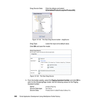 Drag Source Data:       Click the ellipsis and select
                                             ${Variables/ProductLoopVar/Product/ID}




                         Figure 10-102 The Dojo Drag Source builder - dragSource

                     Drag Type:              Leave the input at its default value.
                     Click OK and save the model.




                     Figure 10-103 The Dojo Drag Source

               5. From the builder palette, select the Paging Assistant builder and click OK to
                  add it to the ShoppingPage model. Set the following values for the Paging
                  Assistant builder:
                     Name:                   productPaging
                     Source Data type:       Varibale
                     Source Data:            ProductServiceGetProductsResults


580   Portal Application Development Using WebSphere Portlet Factory
 