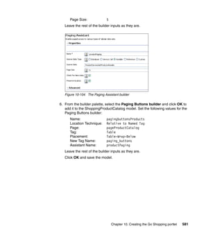 Page Size:              5
   Leave the rest of the builder inputs as they are.




   Figure 10-104 The Paging Assistant builder

6. From the builder palette, select the Paging Buttons builder and click OK to
   add it to the ShoppingProductCatalog model. Set the following values for the
   Paging Buttons builder:
      Name:                   pagingbuttonsProducts
      Location Technique:     Relative to Named Tag
      Page:                   pageProductCatalog
      Tag:                    Table
      Placement:              Table-Wrap-Below
      New Tag Name:           paging_buttons
      Assistant Name:         productPaging
   Leave the rest of the builder inputs as they are.
   Click OK and save the model.




                                  Chapter 10. Creating the Go Shopping portlet   581
 