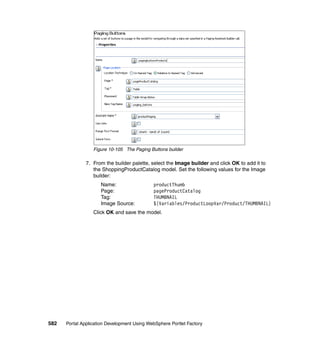 Figure 10-105 The Paging Buttons builder

               7. From the builder palette, select the Image builder and click OK to add it to
                  the ShoppingProductCatalog model. Set the following values for the Image
                  builder:
                     Name:                   productThumb
                     Page:                   pageProductCatalog
                     Tag:                    THUMBNAIL
                     Image Source:           ${Variables/ProductLoopVar/Product/THUMBNAIL}
                  Click OK and save the model.




582   Portal Application Development Using WebSphere Portlet Factory
 