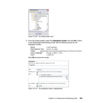 Figure 10-106 The Image builder input

8. From the builder palette, select the Highlighter builder and click OK to add it
   to the ShoppingProductCatalog model. Set the following values for the
   Highlighter builder:
      Name:                highlightRows
      Filed Selector Tool: Select by Name
      Fields:      [pageProductCatalog]datapageProducts/Products/Product
      How to Highlight:    Change element color
      Color:               LightBlue
   Click OK and save the model.




   Figure 10-107 The Highlighter builder -highlightRows




                                 Chapter 10. Creating the Go Shopping portlet   583
 