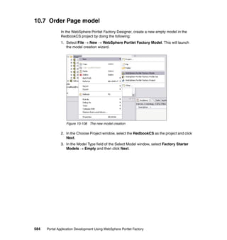 10.7 Order Page model
               In the WebSphere Portlet Factory Designer, create a new empty model in the
               RedbookCS project by doing the following:
               1. Select File → New → WebSphere Portlet Factory Model. This will launch
                  the model creation wizard.




                  Figure 10-108 The new model creation

               2. In the Choose Project window, select the RedbookCS as the project and click
                  Next.
               3. In the Model Type field of the Select Model window, select Factory Starter
                  Models → Empty and then click Next.




584   Portal Application Development Using WebSphere Portlet Factory
 