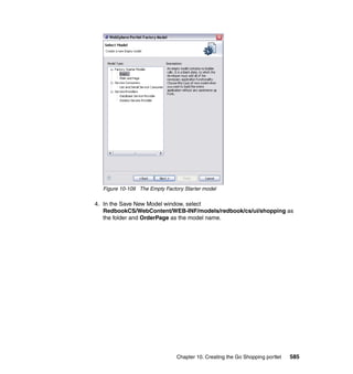 Figure 10-109 The Empty Factory Starter model

4. In the Save New Model window, select
   RedbookCS/WebContent/WEB-INF/models/redbook/cs/ui/shopping as
   the folder and OrderPage as the model name.




                               Chapter 10. Creating the Go Shopping portlet   585
 