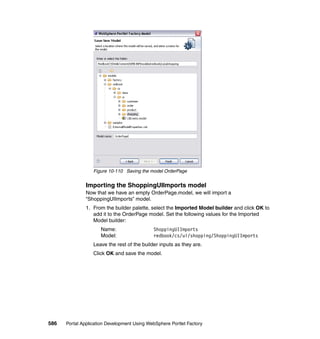 Figure 10-110 Saving the model OrderPage


               Importing the ShoppingUIImports model
               Now that we have an empty OrderPage.model, we will import a
               “ShoppingUIImports” model.
               1. From the builder palette, select the Imported Model builder and click OK to
                  add it to the OrderPage model. Set the following values for the Imported
                  Model builder:
                     Name:                   ShoppingUIImports
                     Model:                  redbook/cs/ui/shopping/ShoppingUIImports
                  Leave the rest of the builder inputs as they are.
                  Click OK and save the model.




586   Portal Application Development Using WebSphere Portlet Factory
 