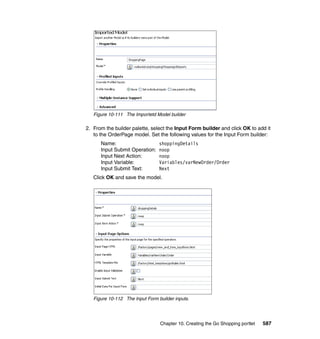 Figure 10-111 The Importetd Model builder

2. From the builder palette, select the Input Form builder and click OK to add it
   to the OrderPage model. Set the following values for the Input Form builder:
      Name:                      shoppingDetails
      Input Submit Operation:    noop
      Input Next Action:         noop
      Input Variable:            Variables/varNewOrder/Order
      Input Submit Text:         Next
   Click OK and save the model.




   Figure 10-112 The Input Form builder inputs.




                                 Chapter 10. Creating the Go Shopping portlet   587
 