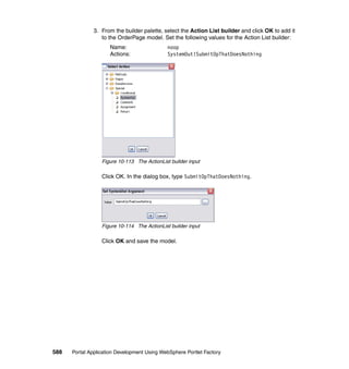 3. From the builder palette, select the Action List builder and click OK to add it
                  to the OrderPage model. Set the following values for the Action List builder:
                     Name:                    noop
                     Actions:                 SystemOut!SubmitOpThatDoesNothing




                  Figure 10-113 The ActionList builder input

                  Click OK. In the dialog box, type SubmitOpThatDoesNothing.




                  Figure 10-114 The ActionList builder input

                  Click OK and save the model.




588   Portal Application Development Using WebSphere Portlet Factory
 