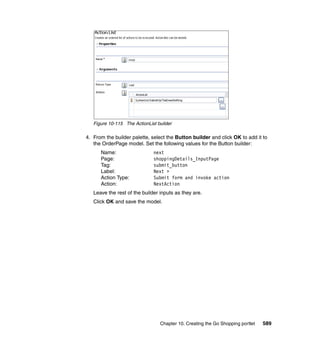 Figure 10-115 The ActionList builder

4. From the builder palette, select the Button builder and click OK to add it to
   the OrderPage model. Set the following values for the Button builder:
      Name:                   next
      Page:                   shoppingDetails_InputPage
      Tag:                    submit_button
      Label:                  Next >
      Action Type:            Submit form and invoke action
      Action:                 NextAction
   Leave the rest of the builder inputs as they are.
   Click OK and save the model.




                                 Chapter 10. Creating the Go Shopping portlet   589
 